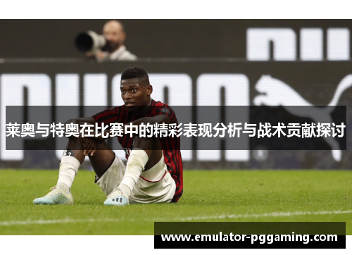 莱奥与特奥在比赛中的精彩表现分析与战术贡献探讨 莱奥与特奥在比赛中的精彩表现分析与战术贡献探讨
