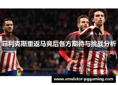 菲利克斯重返马竞后各方期待与挑战分析