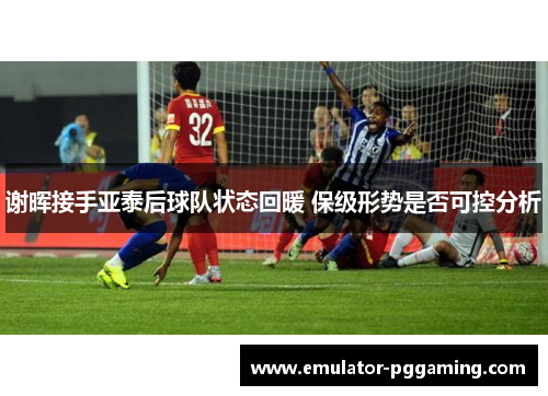谢晖接手亚泰后球队状态回暖 保级形势是否可控分析 谢晖接手亚泰后球队状态回暖 保级形势是否可控分析