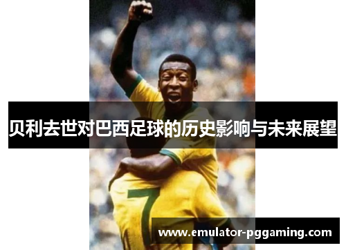 贝利去世对巴西足球的历史影响与未来展望 贝利去世对巴西足球的历史影响与未来展望