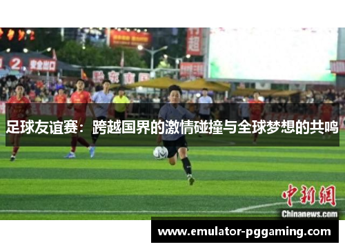 足球友谊赛：跨越国界的激情碰撞与全球梦想的共鸣