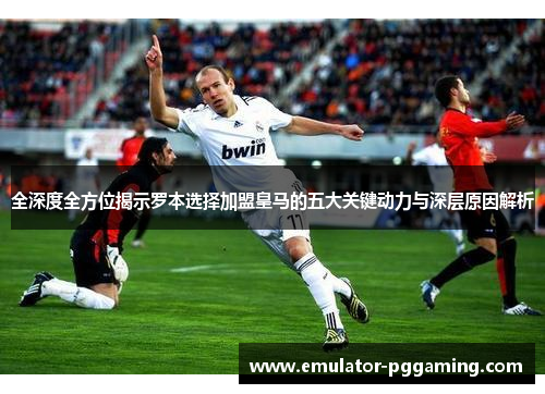全深度全方位揭示罗本选择加盟皇马的五大关键动力与深层原因解析 全深度全方位揭示罗本选择加盟皇马的五大关键动力与深层原因解析