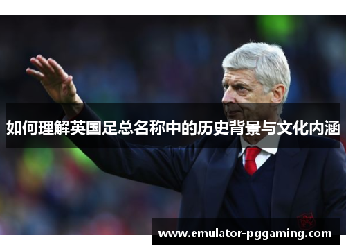 如何理解英国足总名称中的历史背景与文化内涵 如何理解英国足总名称中的历史背景与文化内涵