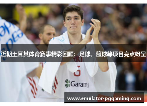 近期土耳其体育赛事精彩回顾：足球、篮球等项目亮点纷呈