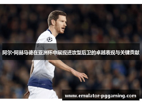 阿尔·阿赫马德在亚洲杯中展现进攻型后卫的卓越表现与关键贡献