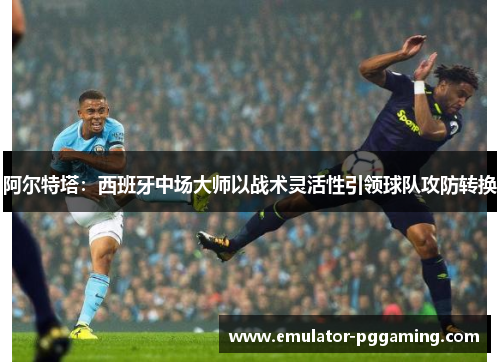 阿尔特塔：西班牙中场大师以战术灵活性引领球队攻防转换