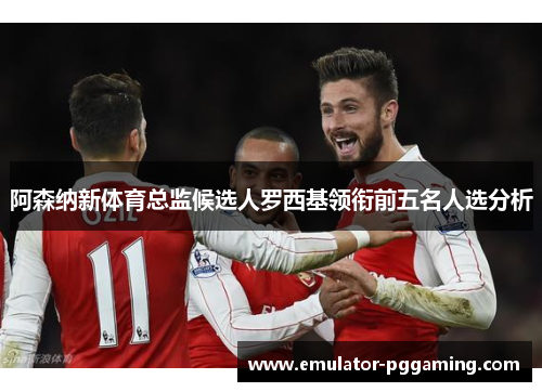 阿森纳新体育总监候选人罗西基领衔前五名人选分析