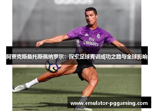 阿贾克斯桑托斯佩纳罗尔：探索足球青训成功之路与全球影响