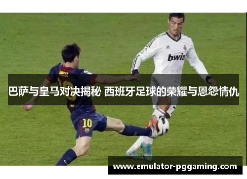 巴萨与皇马对决揭秘 西班牙足球的荣耀与恩怨情仇 巴萨与皇马对决揭秘 西班牙足球的荣耀与恩怨情仇