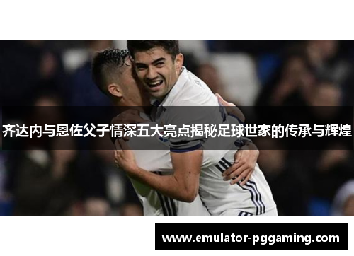 齐达内与恩佐父子情深五大亮点揭秘足球世家的传承与辉煌