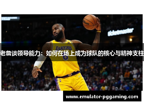 老詹谈领导能力：如何在场上成为球队的核心与精神支柱