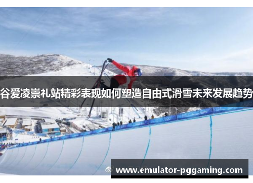 谷爱凌崇礼站精彩表现如何塑造自由式滑雪未来发展趋势