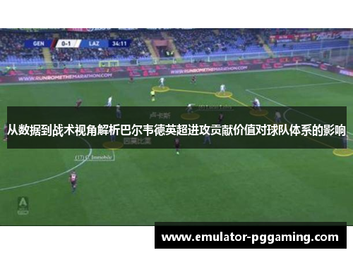 从数据到战术视角解析巴尔韦德英超进攻贡献价值对球队体系的影响