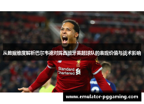 从数据维度解析巴尔韦德对阵西班牙英超球队的表现价值与战术影响