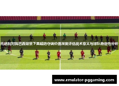 托纳利对阵巴西背景下英超防守端价值深度评估战术意义与球队稳定性分析 托纳利对阵巴西背景下英超防守端价值深度评估战术意义与球队稳定性分析