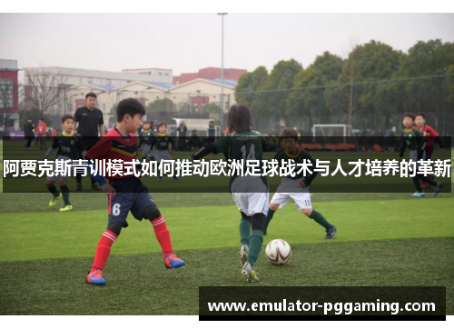 阿贾克斯青训模式如何推动欧洲足球战术与人才培养的革新 阿贾克斯青训模式如何推动欧洲足球战术与人才培养的革新