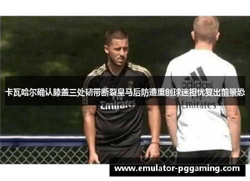 卡瓦哈尔确认膝盖三处韧带断裂皇马后防遭重创球迷担忧复出前景恐 卡瓦哈尔确认膝盖三处韧带断裂皇马后防遭重创球迷担忧复出前景恐
