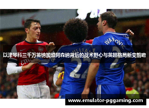 以津琴科三千万英镑加盟阿森纳背后的战术野心与英超格局新变前瞻