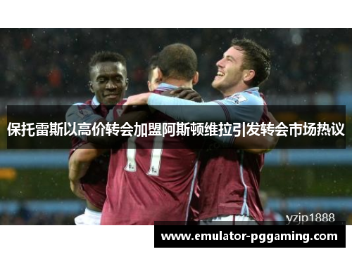保托雷斯以高价转会加盟阿斯顿维拉引发转会市场热议