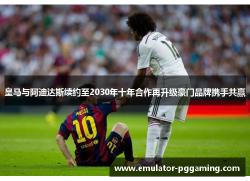 皇马与阿迪达斯续约至2030年十年合作再升级豪门品牌携手共赢