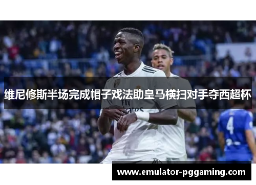 维尼修斯半场完成帽子戏法助皇马横扫对手夺西超杯