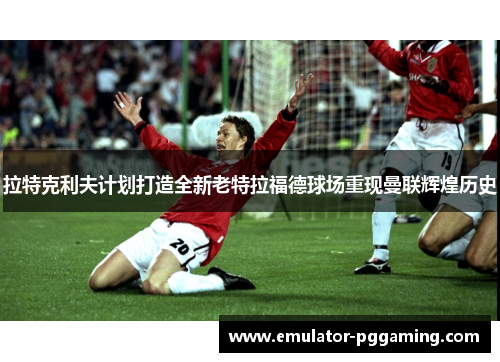 拉特克利夫计划打造全新老特拉福德球场重现曼联辉煌历史
