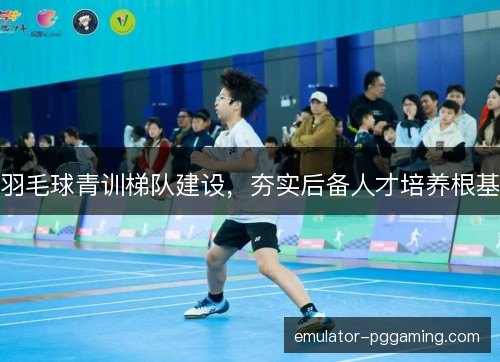羽毛球青训梯队建设,夯实后备人才培养根基 羽毛球青训梯队建设,夯实后备人才培养根基