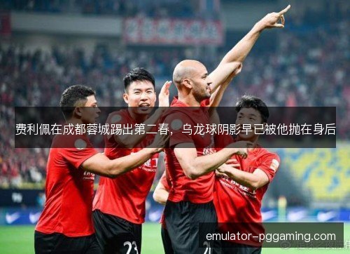 费利佩在成都蓉城踢出第二春，乌龙球阴影早已被他抛在身后